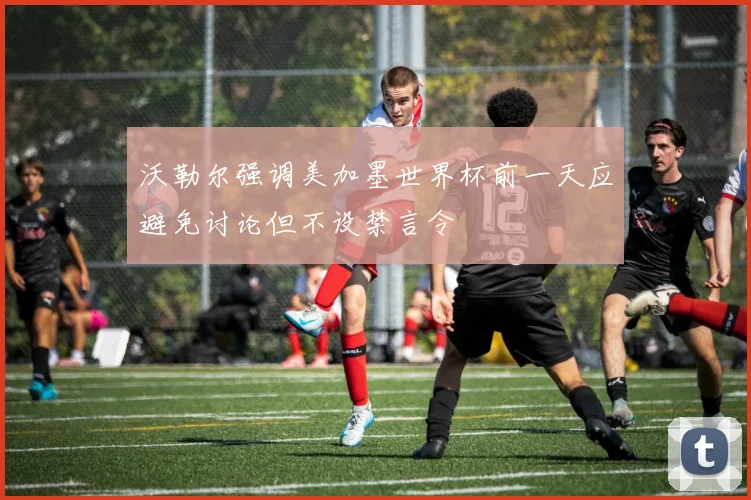 沃勒尔强调美加墨世界杯前一天应避免讨论但不设禁言令