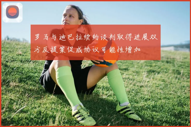 罗马与迪巴拉续约谈判取得进展双方反提案促成协议可能性增加