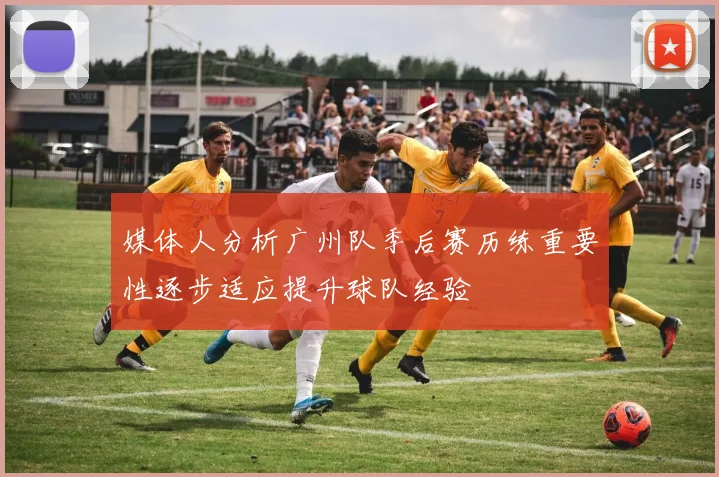 媒体人分析广州队季后赛历练重要性逐步适应提升球队经验