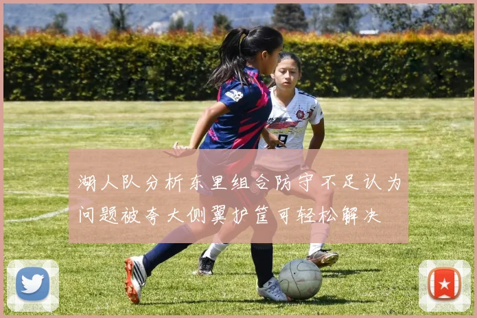 湖人队分析东里组合防守不足认为问题被夸大侧翼护筐可轻松解决