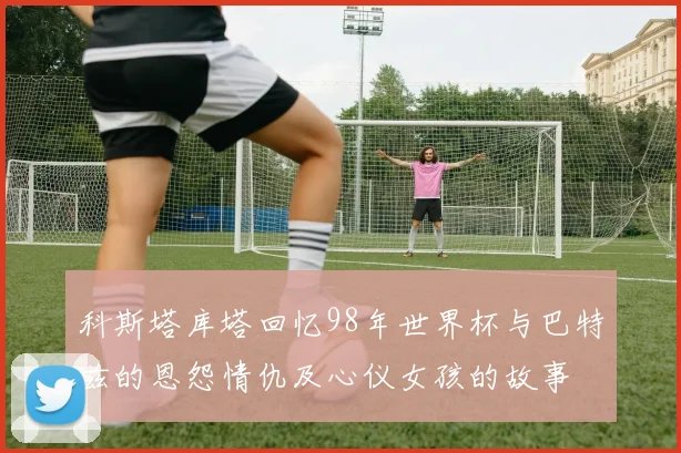 科斯塔库塔回忆98年世界杯与巴特兹的恩怨情仇及心仪女孩的故事