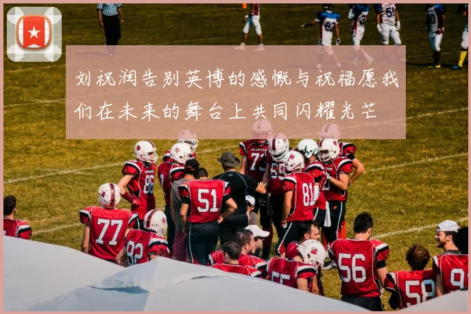 刘祝润告别英博的感慨与祝福愿我们在未来的舞台上共同闪耀光芒