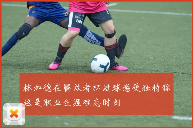 林加德在解放者杯进球感受独特称这是职业生涯难忘时刻