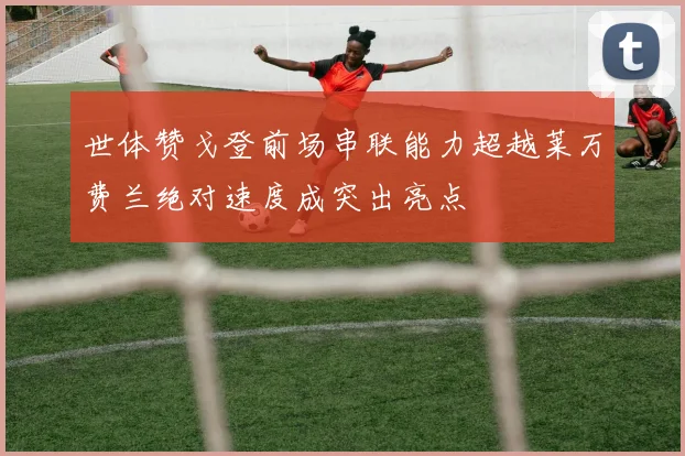 世体赞戈登前场串联能力超越莱万费兰绝对速度成突出亮点