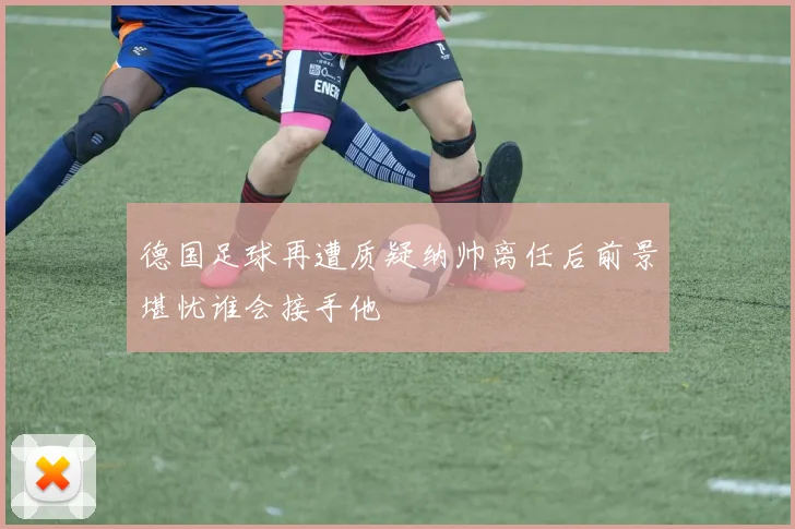 德国足球再遭质疑纳帅离任后前景堪忧谁会接手他