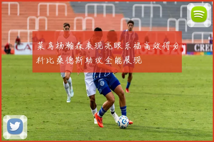 菜鸟杨瀚森表现亮眼乐福高效得分科比桑德斯助攻全能展现
