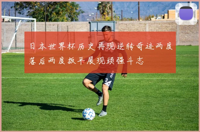 日本世界杯历史再现逆转奇迹两度落后两度扳平展现顽强斗志