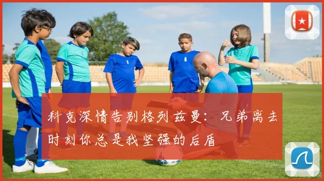 科克深情告别格列兹曼：兄弟离去时刻你总是我坚强的后盾