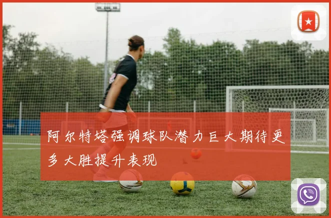 阿尔特塔强调球队潜力巨大期待更多大胜提升表现
