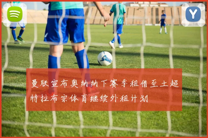 曼联宣布奥纳纳下赛季租借至土超特拉布宗体育继续外租计划