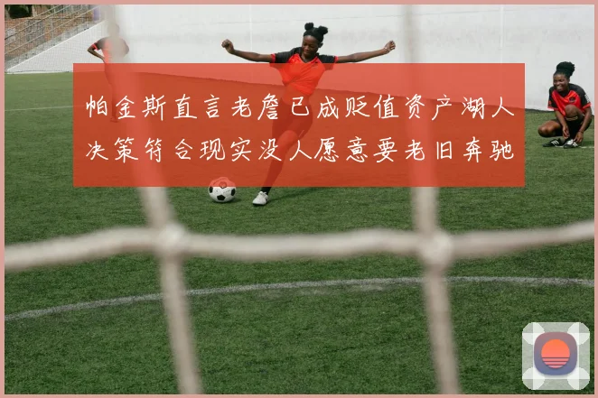 帕金斯直言老詹已成贬值资产湖人决策符合现实没人愿意要老旧奔驰