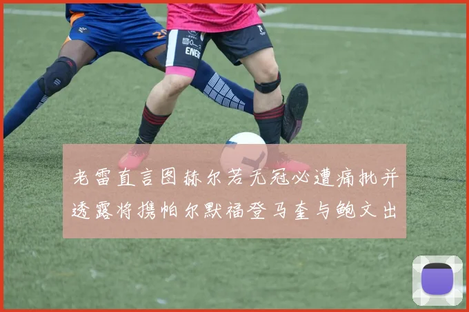 老雷直言图赫尔若无冠必遭痛批并透露将携帕尔默福登马奎与鲍文出战