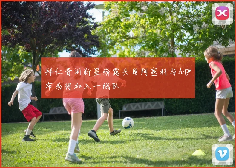 拜仁青训新星崭露头角阿塞科与A伊布或将加入一线队