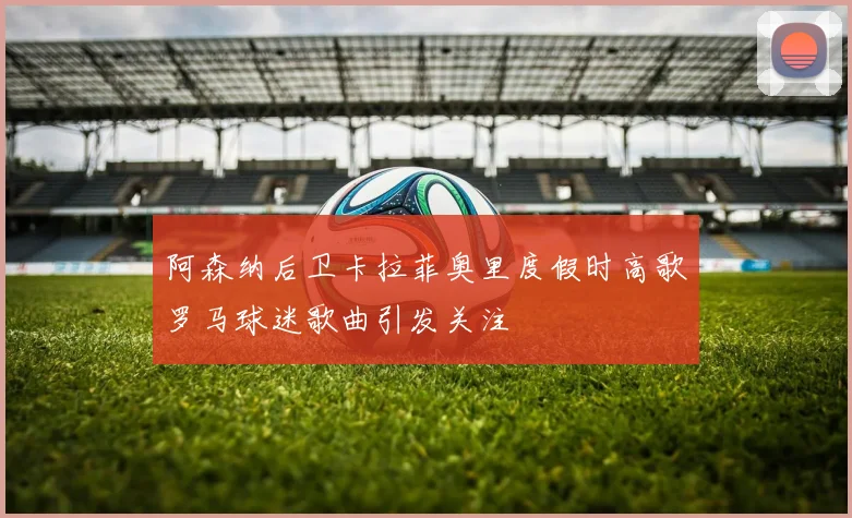 阿森纳后卫卡拉菲奥里度假时高歌罗马球迷歌曲引发关注