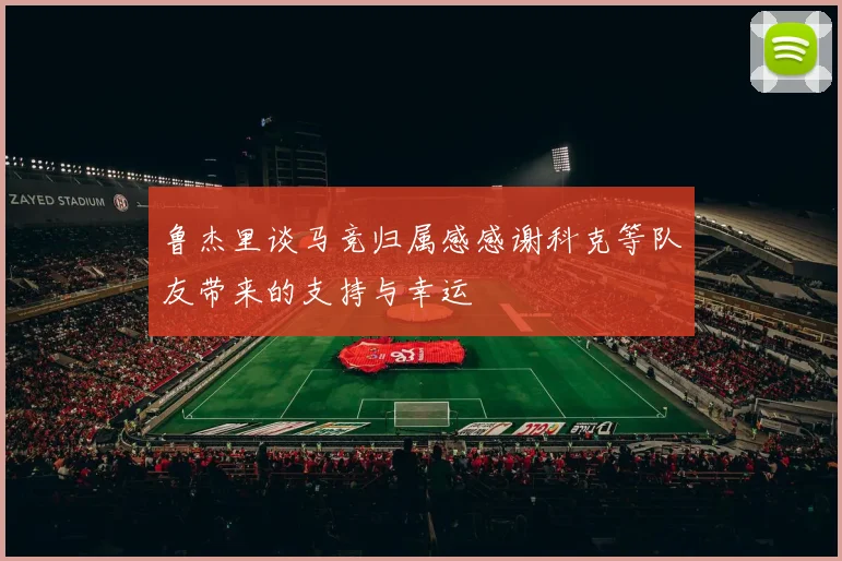 鲁杰里谈马竞归属感感谢科克等队友带来的支持与幸运