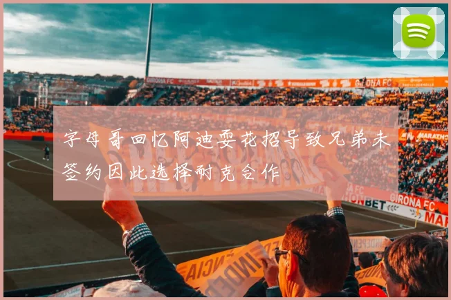 字母哥回忆阿迪耍花招导致兄弟未签约因此选择耐克合作