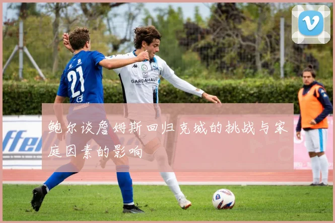鲍尔谈詹姆斯回归克城的挑战与家庭因素的影响