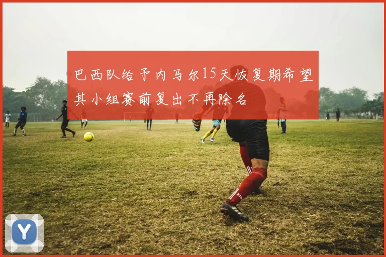 巴西队给予内马尔15天恢复期希望其小组赛前复出不再除名