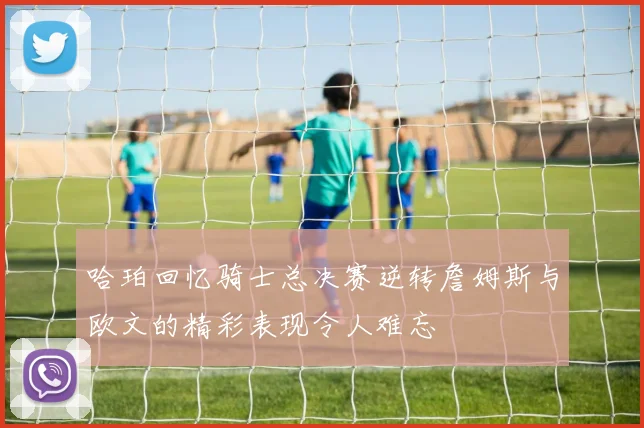 哈珀回忆骑士总决赛逆转詹姆斯与欧文的精彩表现令人难忘